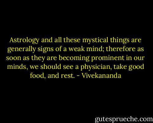 Astrology and all these mystical things are generally signs of a weak mind; therefore as soon as they are becoming prominent in our minds, we should see a physician, take good food, and rest. - Vivekananda