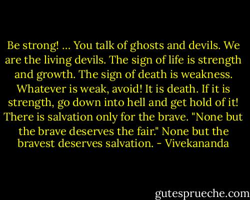 Be strong! … You talk of ghosts and devils. We are the living devils. The sign of life is strength and growth. The sign of death is weakness. Whatever is weak, avoid! It is death. If it is strength, go down into hell and get hold of it! There is salvation only for the brave. "None but the brave deserves the fair." None but the bravest deserves salvation. - Vivekananda