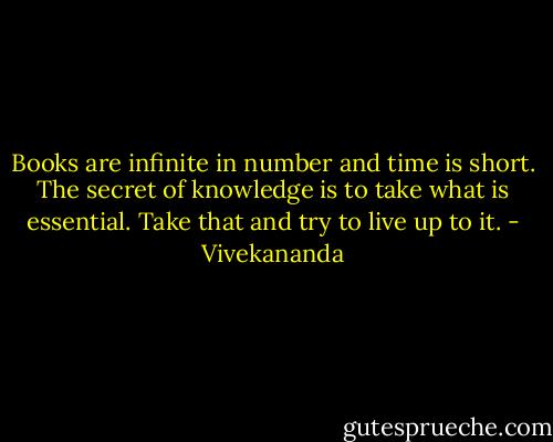 Books are infinite in number and time is short. The secret of knowledge is to take what is essential. Take that and try to live up to it. - Vivekananda