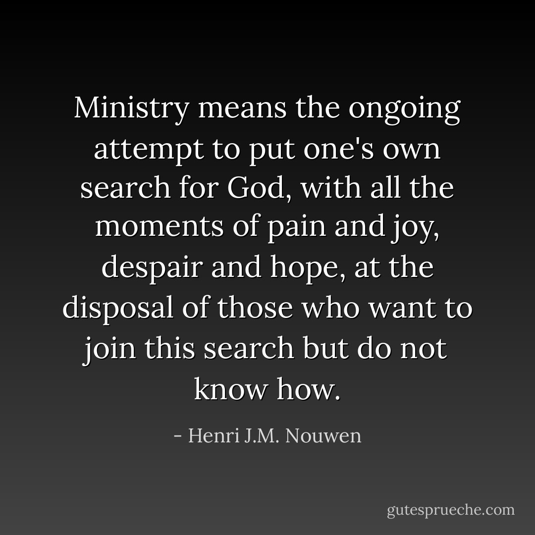 Ministry means the ongoing attempt to put one's own search for God, with all the moments of pain and joy, despair and hope, at the disposal of those who want to join this search but do not know how. - Henri J.M. Nouwen