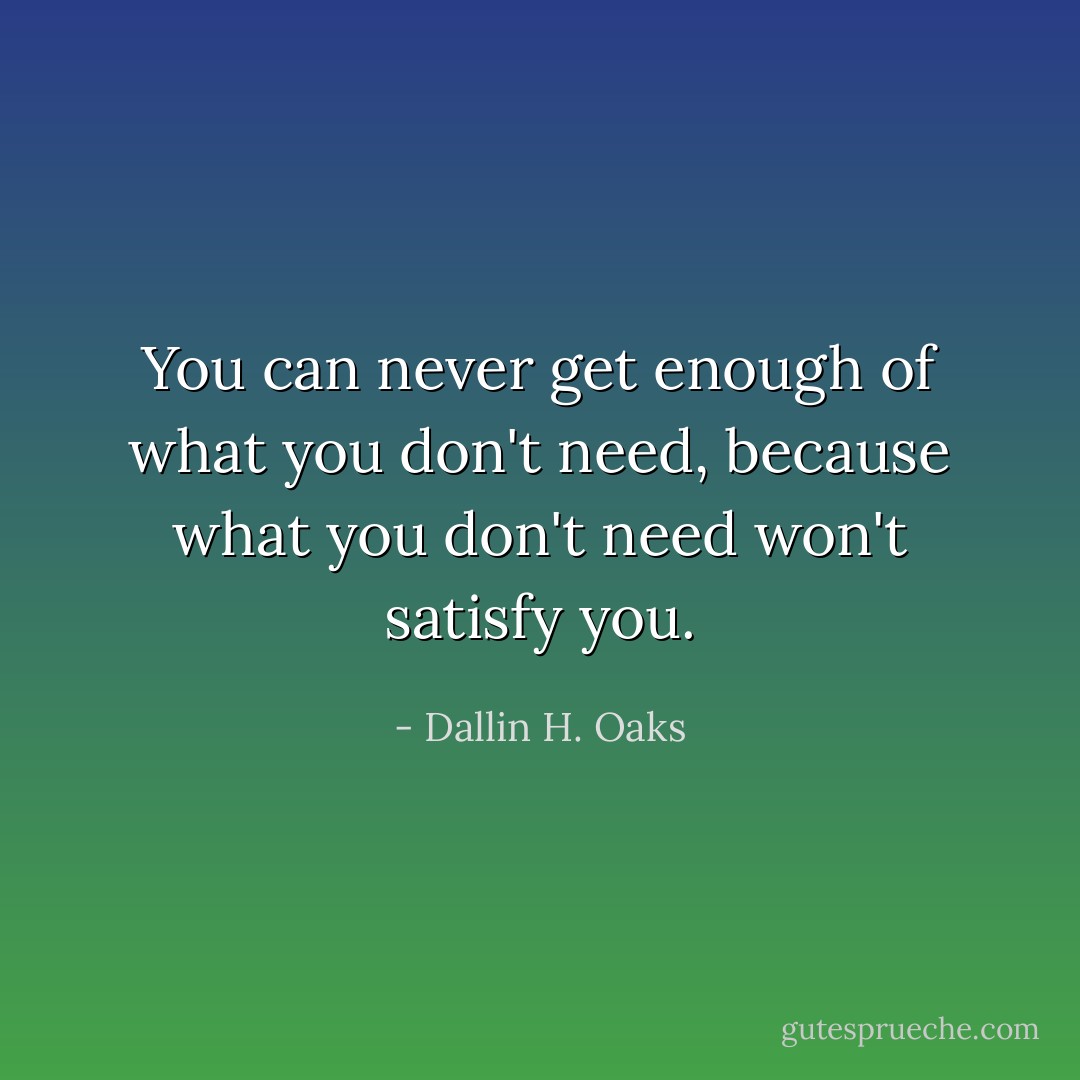 You can never get enough of what you don't need, because what you don't need won't satisfy you. - Dallin H. Oaks