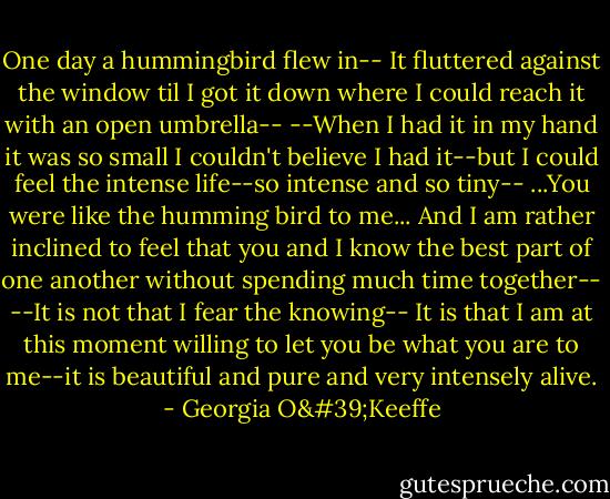 One day a hummingbird flew in--<br />It fluttered against the window til I got it down where I could reach it with an open umbrella--<br />--When I had it in my hand it was so small I couldn't believe I had it--but I could feel the intense life--so intense and so tiny--<br />...You were like the humming bird to me...<br />And I am rather inclined to feel that you and I know the best part of one another without spending much time together--<br />--It is not that I fear the knowing--<br />It is that I am at this moment willing to let you be what you are to me--it is beautiful and pure and very intensely alive. - Georgia O'Keeffe