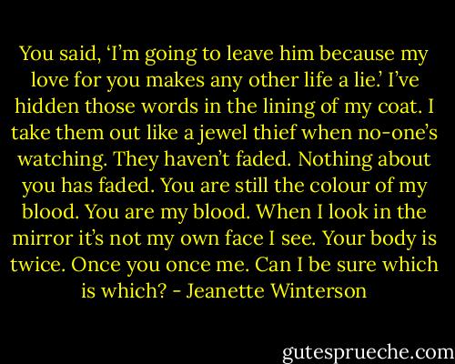 You said, ‘I’m going to leave him because my love for you makes any other life a lie.’ I’ve hidden those words in the lining of my coat. I take them out like a jewel thief when no-one’s watching. They haven’t faded. Nothing about you has faded. You are still the colour of my blood. You are my blood. When I look in the mirror it’s not my own face I see. Your body is twice. Once you once me. Can I be sure which is which? - Jeanette Winterson
