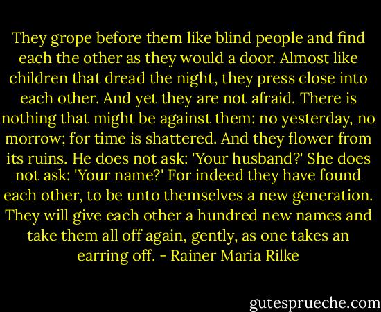 They grope before them like blind people and find each the other as they would a door. Almost like children that dread the night, they press close into each other. And yet they are not afraid. There is nothing that might be against them: no yesterday, no morrow; for time is shattered. And they flower from its ruins.<br />He does not ask: 'Your husband?'<br />She does not ask: 'Your name?'<br />For indeed they have found each other, to be unto themselves a new generation.<br />They will give each other a hundred new names and take them all off again, gently, as one takes an earring off. - Rainer Maria Rilke