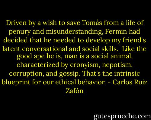 Driven by a wish to save Tomás from a life of penury and misunderstanding, Fermin had decided that he needed to develop my friend's latent conversational and social skills.<br /><br />Like the good ape he is, man is a social animal, characterized by cronyism, nepotism, corruption, and gossip. That's the intrinsic blueprint for our ethical behavior. - Carlos Ruiz Zafón