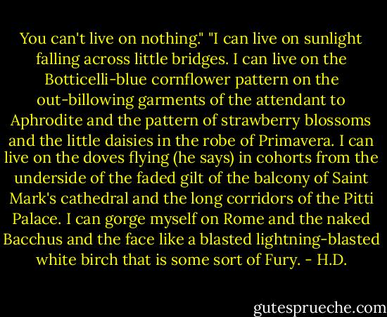 You can't live on nothing." "I can live on sunlight falling across little bridges. I can live on the Botticelli-blue cornflower pattern on the out-billowing garments of the attendant to Aphrodite and the pattern of strawberry blossoms and the little daisies in the robe of Primavera. I can live on the doves flying (he says) in cohorts from the underside of the faded gilt of the balcony of Saint Mark's cathedral and the long corridors of the Pitti Palace. I can gorge myself on Rome and the naked Bacchus and the face like a blasted lightning-blasted white birch that is some sort of Fury. - H.D.