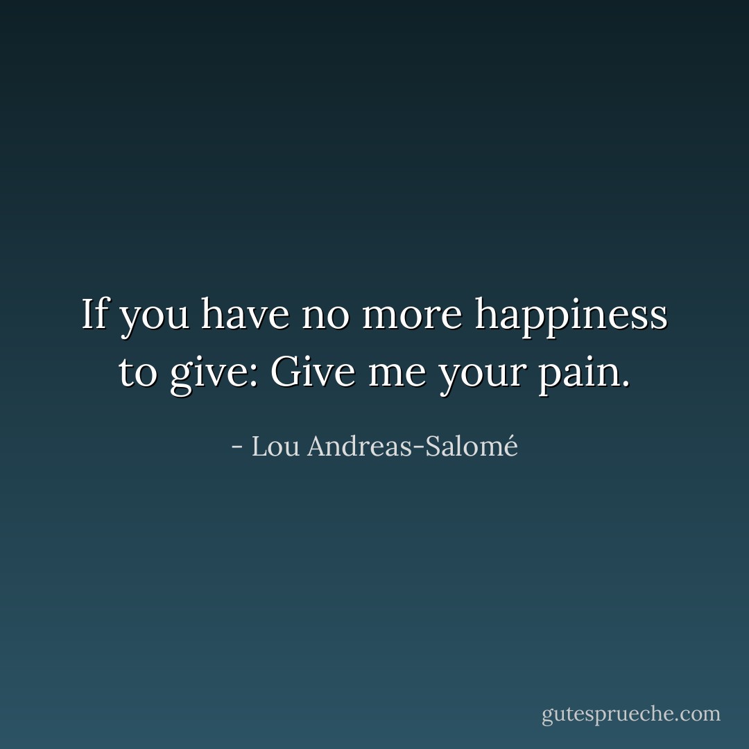 If you have no more happiness to give:<br />Give me your pain. - Lou Andreas-Salomé