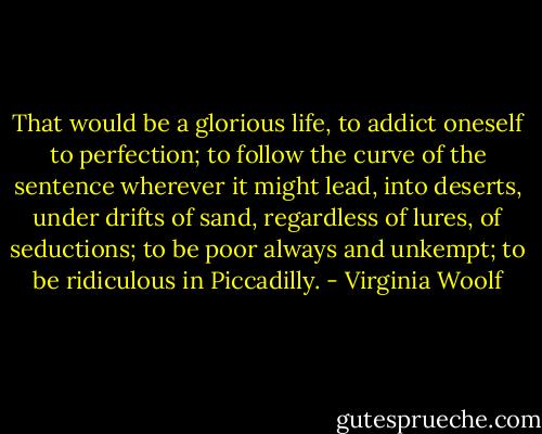 That would be a glorious life, to addict oneself to perfection; to follow the curve of the sentence wherever it might lead, into deserts, under drifts of sand, regardless of lures, of seductions; to be poor always and unkempt; to be ridiculous in Piccadilly. - Virginia Woolf