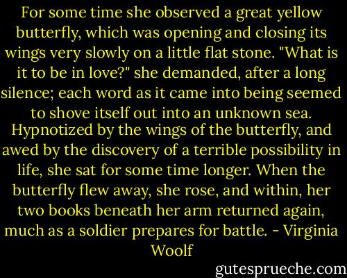 For some time she observed a great yellow butterfly, which was opening and closing its wings very slowly on a little flat stone.<br />"What is it to be in love?" she demanded, after a long silence; each word as it came into being seemed to shove itself out into an unknown sea. Hypnotized by the wings of the butterfly, and awed by the discovery of a terrible possibility in life, she sat for some time longer. When the butterfly flew away, she rose, and within, her two books beneath her arm returned again, much as a soldier prepares for battle. - Virginia Woolf