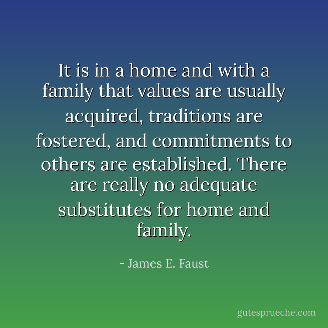 It is in a home and with a family that values are usually acquired, traditions are fostered, and commitments to others are established. There are really no adequate substitutes for home and family. - James E. Faust