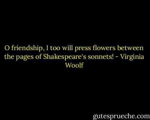 O friendship, I too will press flowers between the pages of Shakespeare's sonnets! - Virginia Woolf