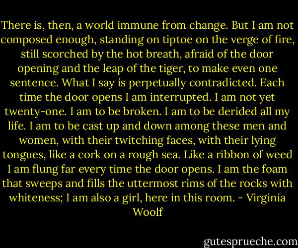 There is, then, a world immune from change. But I am not composed enough, standing on tiptoe on the verge of fire, still scorched by the hot breath, afraid of the door opening and the leap of the tiger, to make even one sentence. What I say is perpetually contradicted. Each time the door opens I am interrupted. I am not yet twenty-one. I am to be broken. I am to be derided all my life. I am to be cast up and down among these men and women, with their twitching faces, with their lying tongues, like a cork on a rough sea. Like a ribbon of weed I am flung far every time the door opens. I am the foam that sweeps and fills the uttermost rims of the rocks with whiteness; I am also a girl, here in this room. - Virginia Woolf