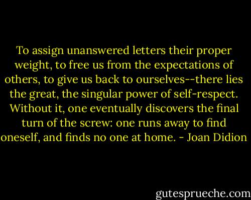 To assign unanswered letters their proper weight, to free us from the expectations of others, to give us back to ourselves--there lies the great, the singular power of self-respect. Without it, one eventually discovers the final turn of the screw: one runs away to find oneself, and finds no one at home. - Joan Didion