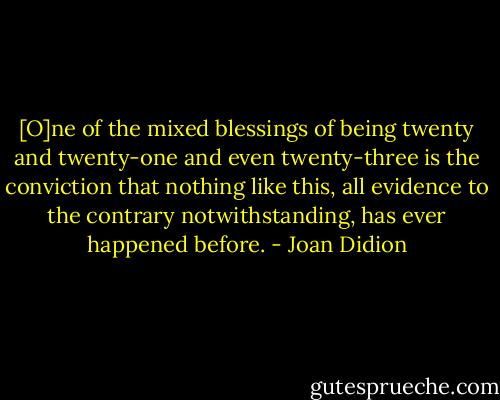 [O]ne of the mixed blessings of being twenty and twenty-one and even twenty-three is the conviction that nothing like this, all evidence to the contrary notwithstanding, has ever happened before. - Joan Didion