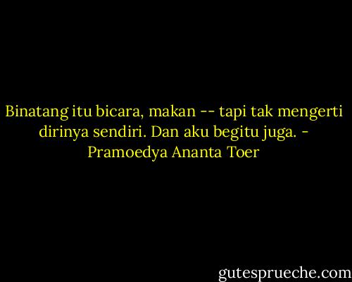 Binatang itu bicara, makan -- tapi tak mengerti dirinya sendiri. Dan aku begitu juga. - Pramoedya Ananta Toer