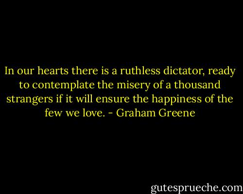 In our hearts there is a ruthless dictator, ready to contemplate the misery of a thousand strangers if it will ensure the happiness of the few we love. - Graham Greene
