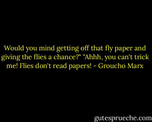 Would you mind getting off that fly paper and giving the flies a chance?"<br />"Ahhh, you can't trick me! Flies don't read papers! - Groucho Marx