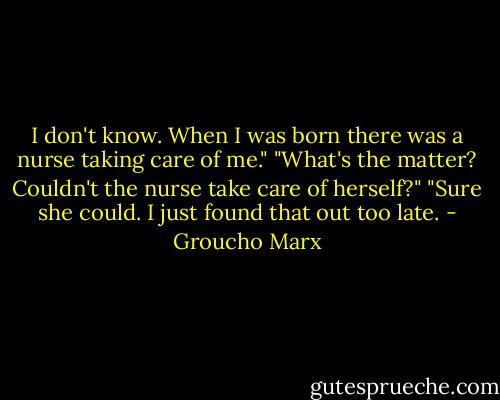 I don't know. When I was born there was a nurse taking care of me."<br />"What's the matter? Couldn't the nurse take care of herself?" "Sure she could. I just found that out too late. - Groucho Marx