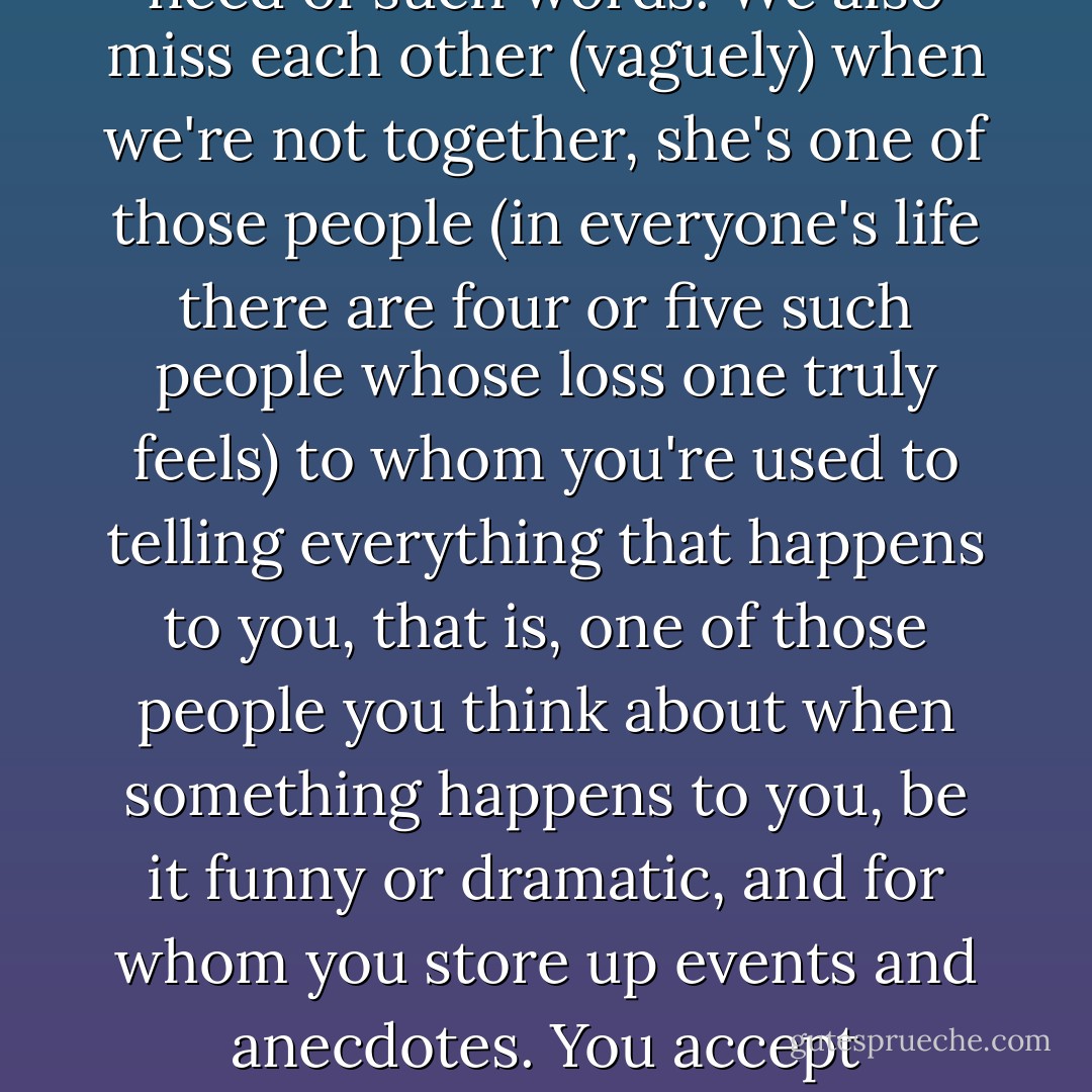 And we offer each other words of consolation or distraction or encouragement when we see that one or the other of us is in need of such words. We also miss each other (vaguely) when we're not together, she's one of those people (in everyone's life there are four or five such people whose loss one truly feels) to whom you're used to telling everything that happens to you, that is, one of those people you think about when something happens to you, be it funny or dramatic, and for whom you store up events and anecdotes. You accept misfortunes gladly because you know you can tell those five people about them afterwards. - Javier Marías