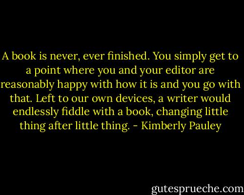 A book is never, ever finished. You simply get to a point where you and your editor are reasonably happy with how it is and you go with that. Left to our own devices, a writer would endlessly fiddle with a book, changing little thing after little thing. - Kimberly Pauley