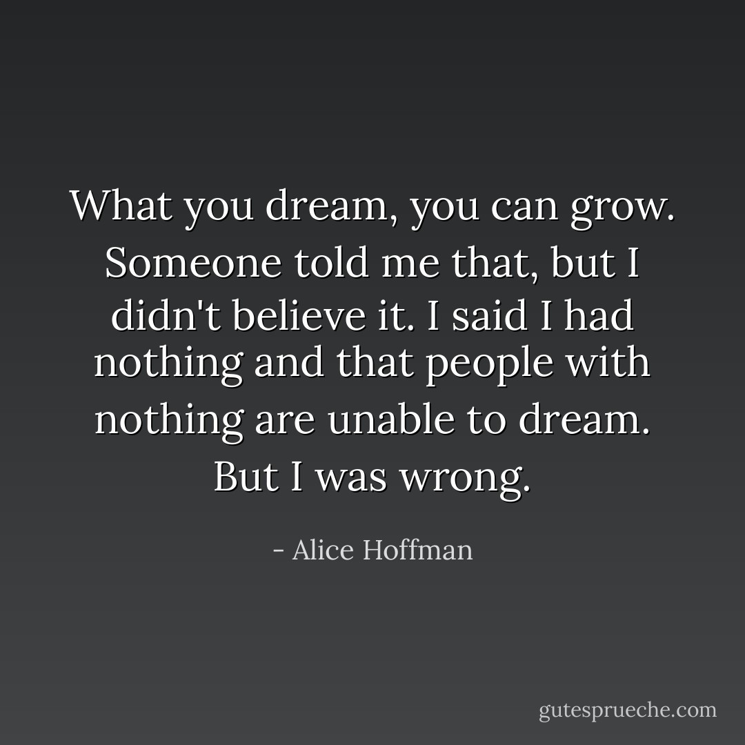What you dream, you can grow. Someone told me that, but I didn't believe it. I said I had nothing and that people with nothing are unable to dream. But I was wrong. - Alice Hoffman