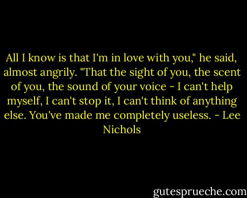All I know is that I'm in love with you," he said, almost angrily. "That the sight of you, the scent of you, the sound of your voice - I can't help myself, I can't stop it, I can't think of anything else. You've made me completely useless. - Lee Nichols