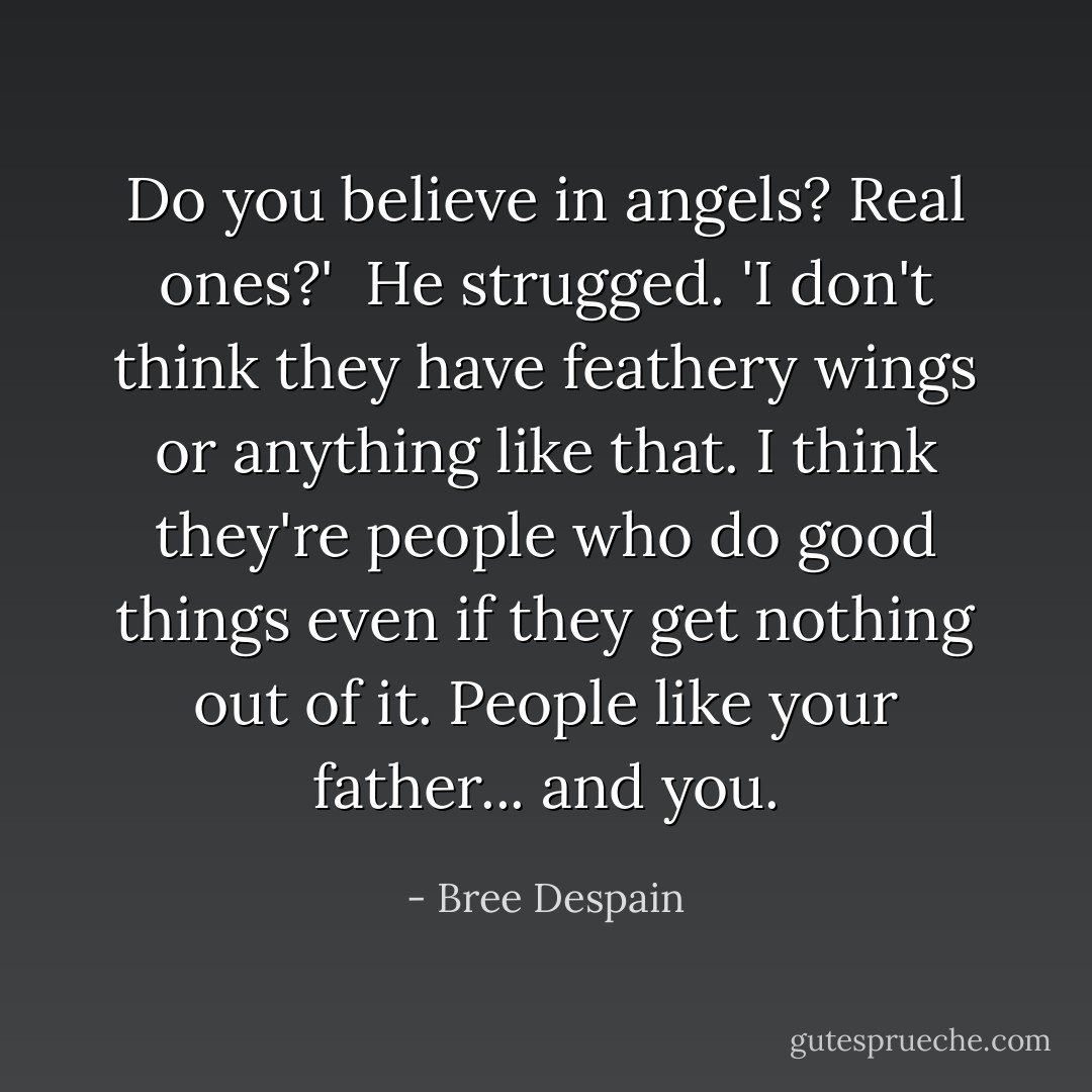 Do you believe in angels? Real ones?'<br /><br />He strugged. 'I don't think they have feathery wings or anything like that. I think they're people who do good things even if they get nothing out of it. People like your father... and you. - Bree Despain