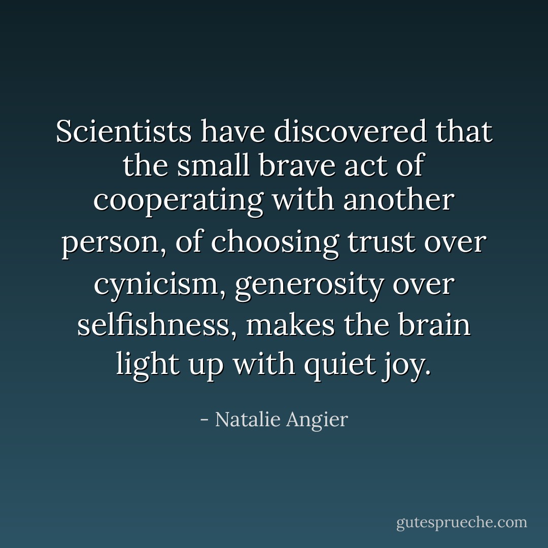 Scientists have discovered that the small brave act of cooperating with another person, of choosing trust over cynicism, generosity over selfishness, makes the brain light up with quiet joy. - Natalie Angier
