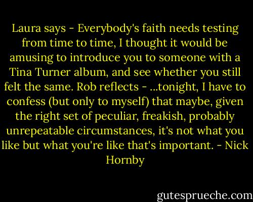Laura says - Everybody's faith needs testing from time to time, I thought it would be amusing to introduce you to someone with a Tina Turner album, and see whether you still felt the same. Rob reflects - ...tonight, I have to confess (but only to myself) that maybe, given the right set of peculiar, freakish, probably unrepeatable circumstances, it's not what you like but what you're like that's important. - Nick Hornby