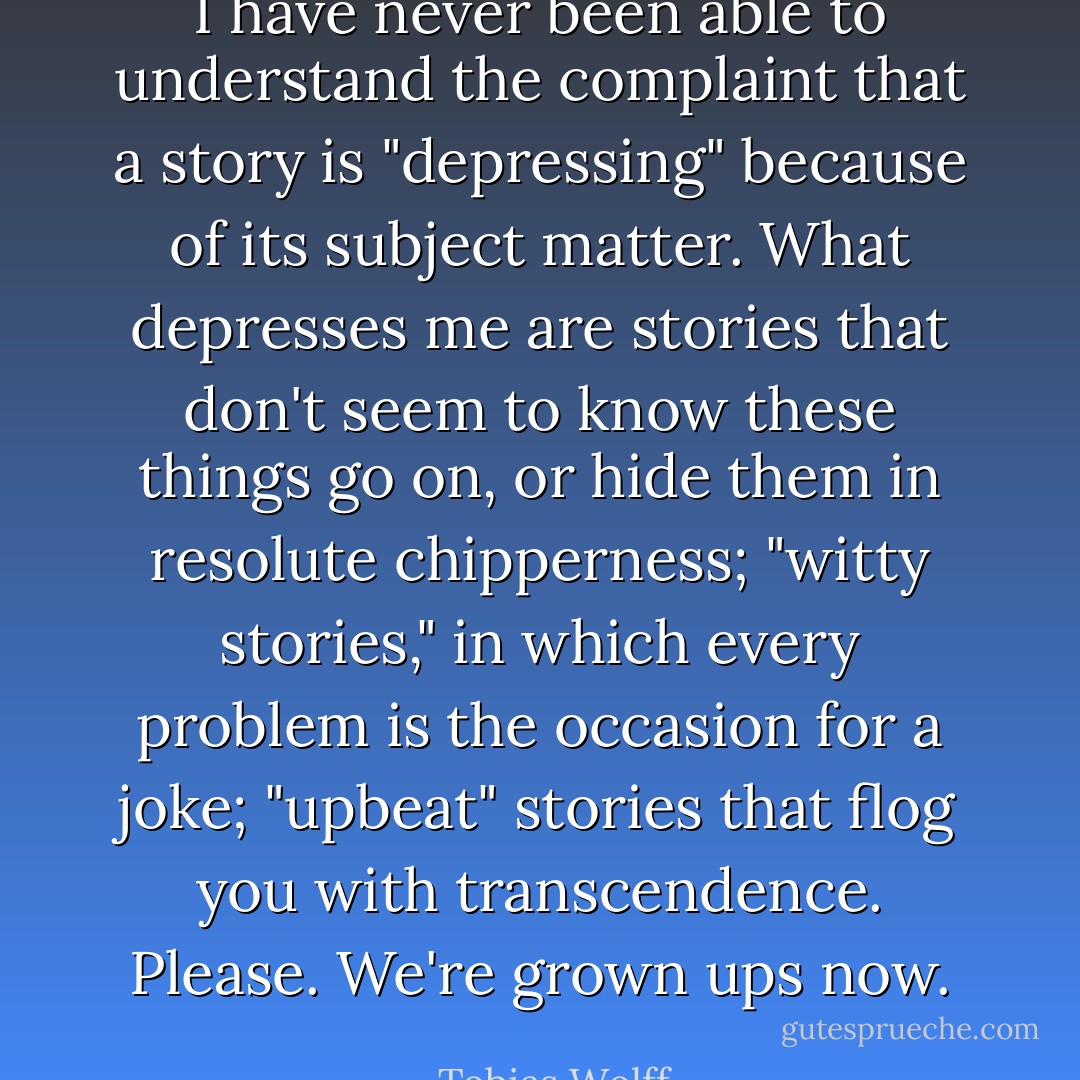 I have never been able to understand the complaint that a story is "depressing" because of its subject matter. What depresses me are stories that don't seem to know these things go on, or hide them in resolute chipperness; "witty stories," in which every problem is the occasion for a joke; "upbeat" stories that flog you with transcendence. Please. We're grown ups now. - Tobias Wolff