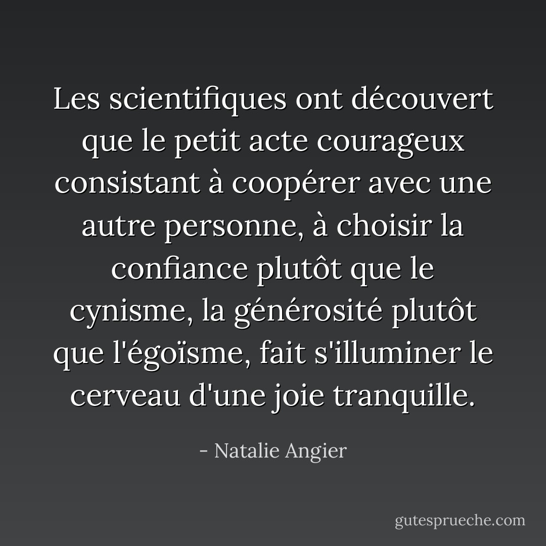 Les scientifiques ont découvert que le petit acte courageux consistant à coopérer avec une autre personne, à choisir la confiance plutôt que le cynisme, la générosité plutôt que l'égoïsme, fait s'illuminer le cerveau d'une joie tranquille. - Natalie Angier