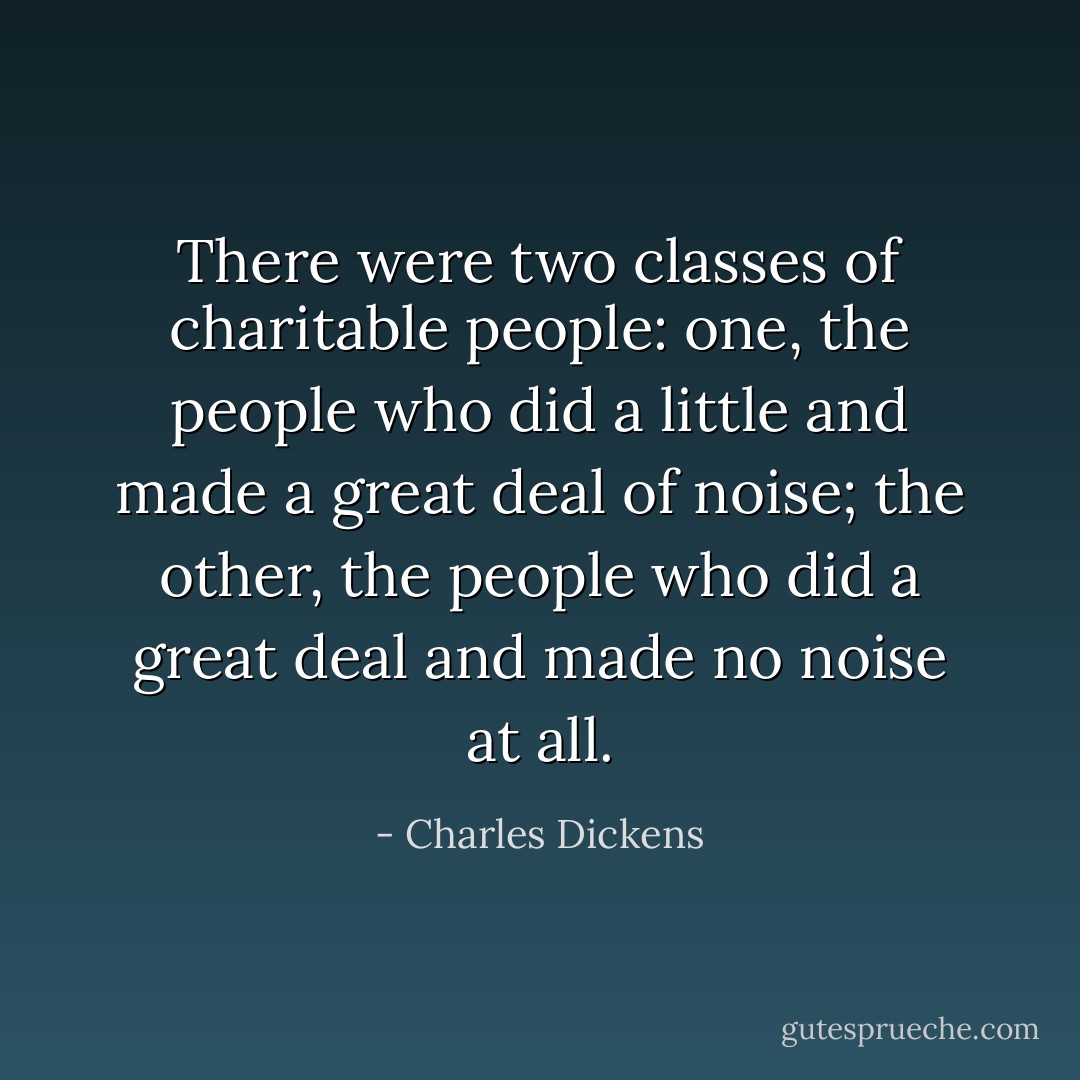 There were two classes of charitable people: one, the people who did a little and made a great deal of noise; the other, the people who did a great deal and made no noise at all. - Charles Dickens
