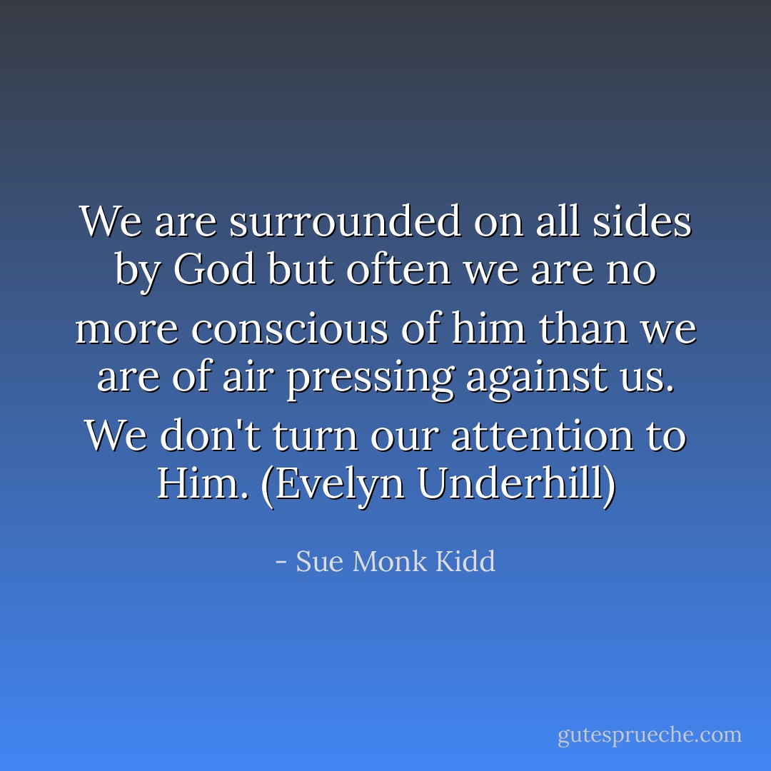 We are surrounded on all sides by God but often we are no more conscious of him than we are of air pressing against us. We don't turn our attention to Him. (Evelyn Underhill) - Sue Monk Kidd