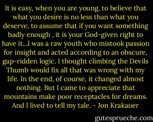 It is easy, when you are young, to believe that what you desire is no less than what you deserve, to assume that if you want something badly enough , it is your God-given right to have it...I was a raw youth who mistook passion for insight and acted according to an obscure, gap-ridden logic. I thought climbing the Devils Thumb would fix all that was wrong with my life. In the end, of course, it changed almost nothing. But I came to appreciate that mountains make poor receptacles for dreams. And I lived to tell my tale. - Jon Krakauer