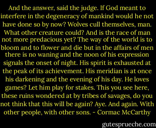 And the answer, said the judge. If God meant to interfere in the degeneracy of mankind would he not have done so by now? Wolves cull themselves, man. What other creature could? And is the race of man not more predacious yet? The way of the world is to bloom and to flower and die but in the affairs of men there is no waning and the noon of his expression signals the onset of night. His spirit is exhausted at the peak of its achievement. His meridian is at once his darkening and the evening of his day. He loves games? Let him play for stakes. This you see here, these ruins wondered at by tribes of savages, do you not think that this will be again? Aye. And again. With other people, with other sons. - Cormac McCarthy