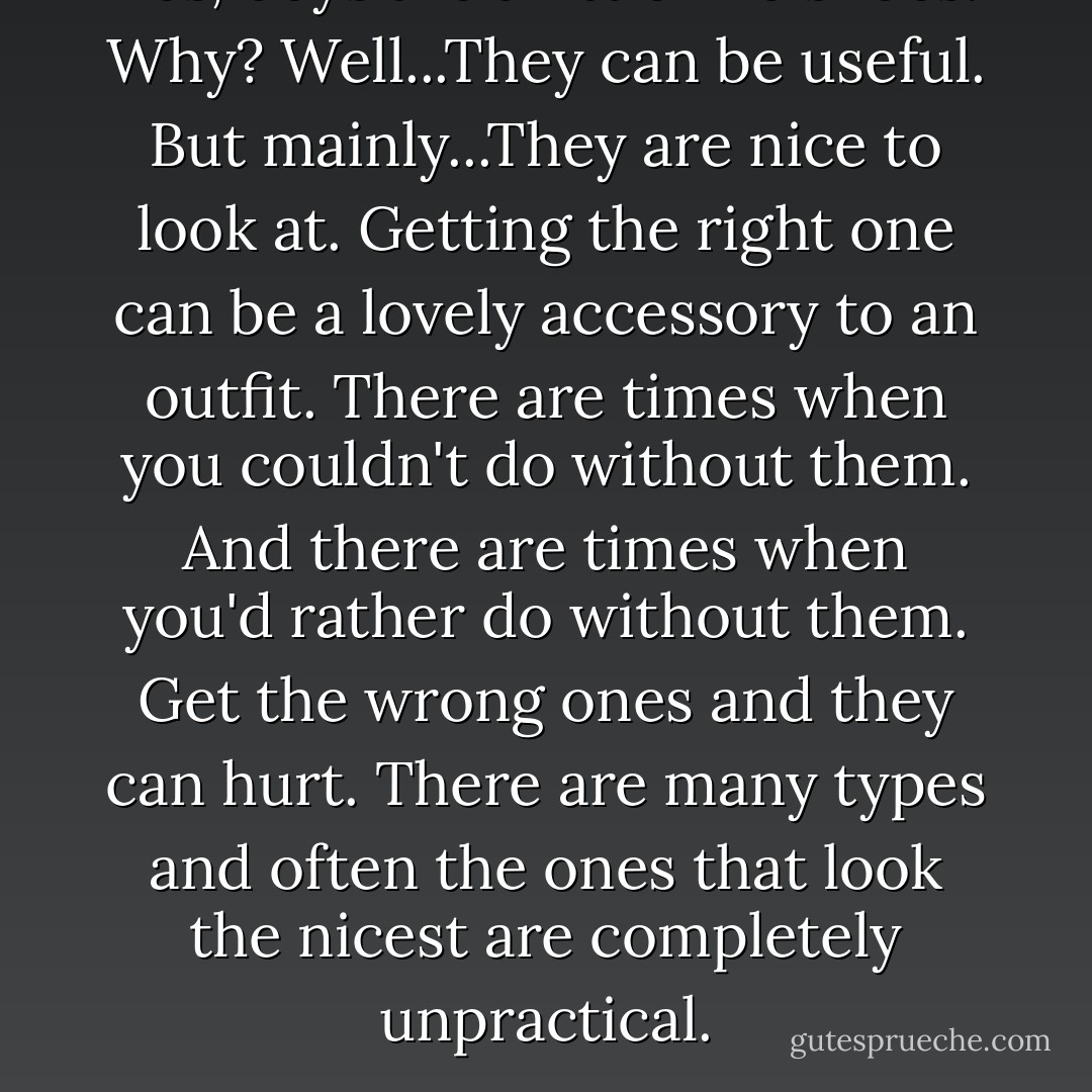 Yes, boys are a little like shoes. Why? Well...They can be useful. But mainly...They are nice to look at. Getting the right one can be a lovely accessory to an outfit. There are times when you couldn't do without them. And there are times when you'd rather do without them. Get the wrong ones and they can hurt. There are many types and often the ones that look the nicest are completely unpractical. - Rachel Hill
