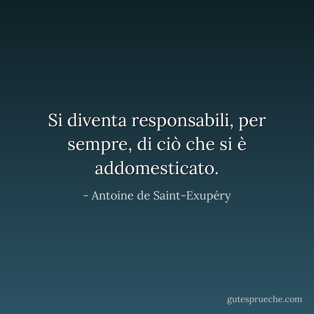 Si diventa responsabili, per sempre, di ciò che si è addomesticato. - Antoine de Saint-Exupéry