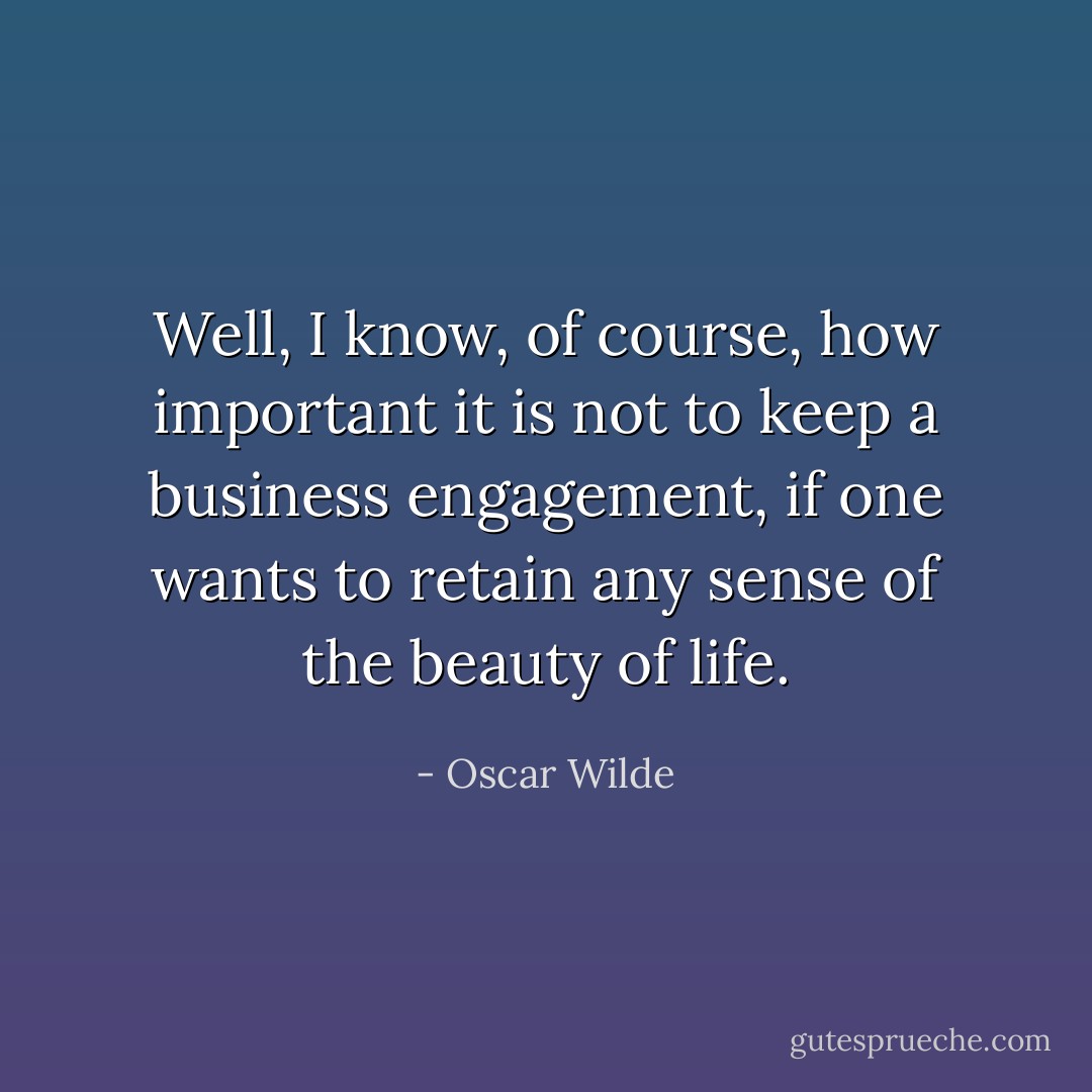 Well, I know, of course, how important it is not to keep a business engagement, if one wants to retain any sense of the beauty of life. - Oscar Wilde