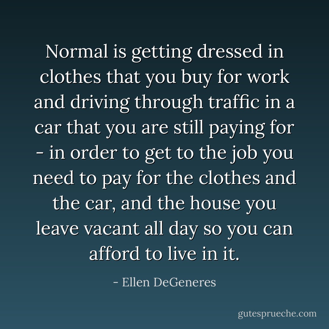 Normal is getting dressed in clothes that you buy for work and driving through traffic in a car that you are still paying for - in order to get to the job you need to pay for the clothes and the car, and the house you leave vacant all day so you can afford to live in it. - Ellen DeGeneres