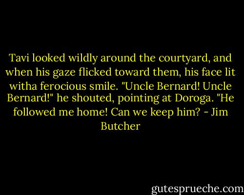 Tavi looked wildly around the courtyard, and when his gaze flicked toward them, his face lit witha ferocious smile. "Uncle Bernard! Uncle Bernard!" he shouted, pointing at Doroga. "He followed me home! Can we keep him? - Jim Butcher