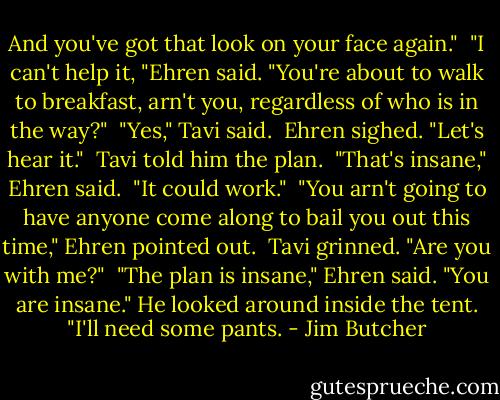 And you've got that look on your face again." <br />"I can't help it, "Ehren said. "You're about to walk to breakfast, arn't you, regardless of who is in the way?" <br />"Yes," Tavi said. <br />Ehren sighed. "Let's hear it." <br />Tavi told him the plan. <br />"That's insane," Ehren said. <br />"It could work." <br />"You arn't going to have anyone come along to bail you out this time," Ehren pointed out. <br />Tavi grinned. "Are you with me?" <br />"The plan is insane," Ehren said. "You are insane." He looked around inside the tent. "I'll need some pants. - Jim Butcher