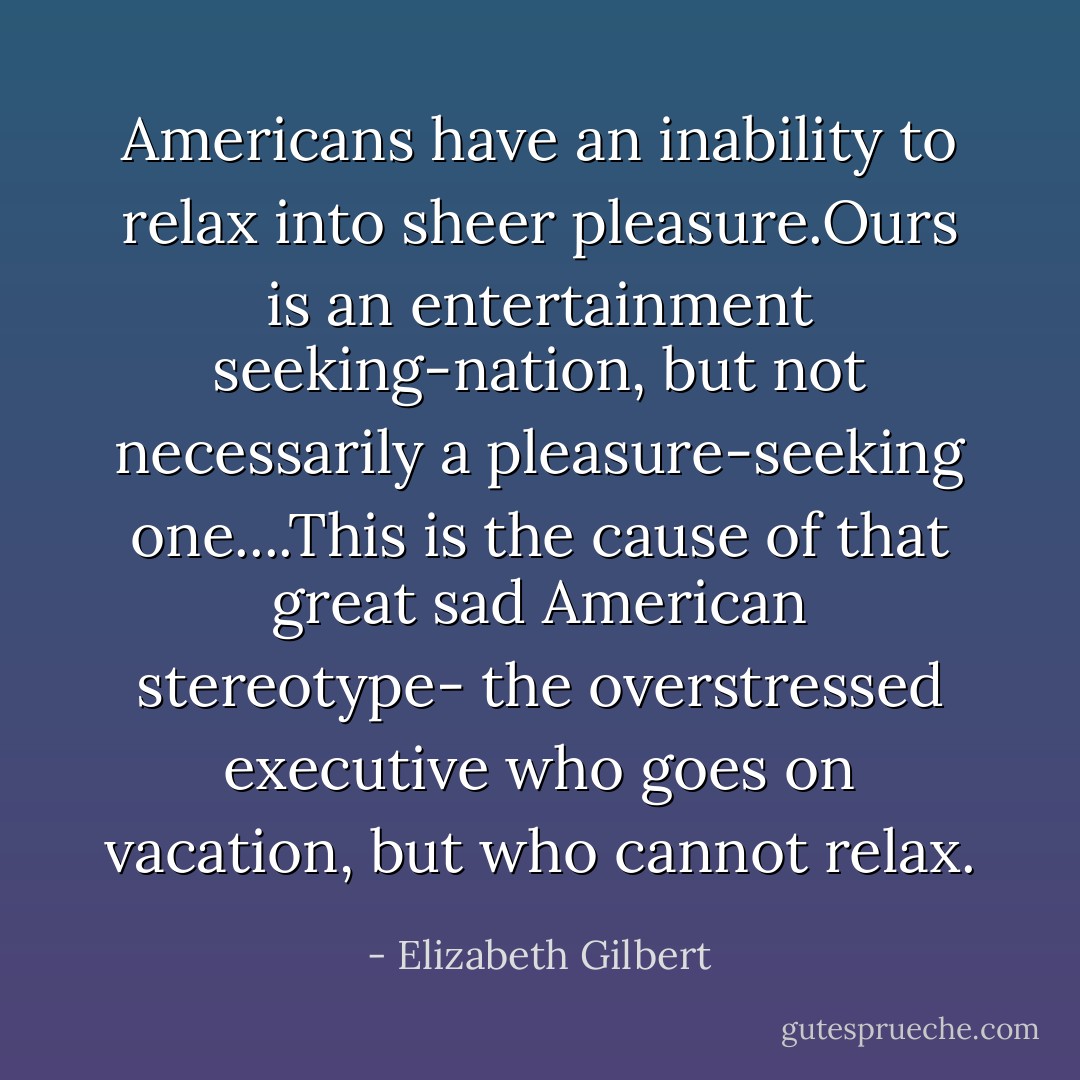 Americans have an inability to relax into sheer pleasure.Ours is an entertainment seeking-nation, but not necessarily a pleasure-seeking one....This is the cause of that great sad American stereotype- the overstressed executive who goes on vacation, but who cannot relax. - Elizabeth Gilbert