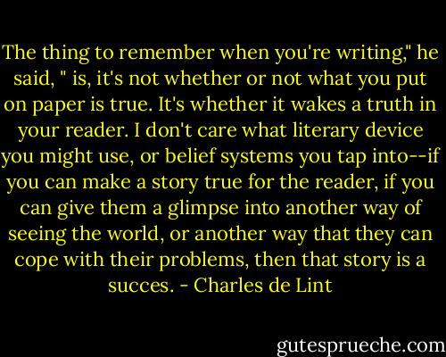 The thing to remember when you're writing," he said, " is, it's not whether or not what you put on paper is true. It's whether it wakes a truth in your reader. I don't care what literary device you might use, or belief systems you tap into--if you can make a story true for the reader, if you can give them a glimpse into another way of seeing the world, or another way that they can cope with their problems, then that story is a succes. - Charles de Lint