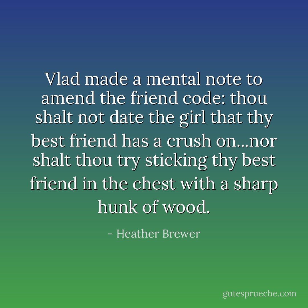 Vlad made a mental note to amend the friend code: thou shalt not date the girl that thy best friend has a crush on...nor shalt thou try sticking thy best friend in the chest with a sharp hunk of wood. - Heather Brewer