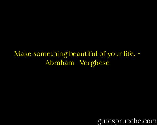 Make something beautiful of your life. - Abraham   Verghese