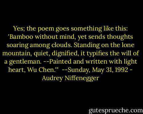 Yes; the poem goes something like this: 'Bamboo without mind, yet sends thoughts soaring among clouds. Standing on the lone mountain, quiet, dignified, it typifies the will of a gentleman. --Painted and written with light heart, Wu Chen.'" <br />--Sunday, May 31, 1992 - Audrey Niffenegger