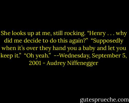 She looks up at me, still rocking. “Henry . . . why did me decide to do this again?” <br />“Supposedly when it’s over they hand you a baby and let you keep it.” <br />“Oh yeah.” <br />--Wednesday, September 5, 2001 - Audrey Niffenegger