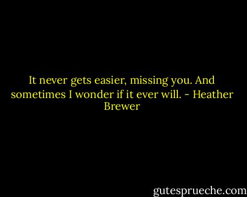 It never gets easier, missing you. And sometimes I wonder if it ever will. - Heather Brewer