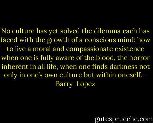 No culture has yet solved the dilemma each has faced with the growth of a conscious mind: how to live a moral and compassionate existence when one is fully aware of the blood, the horror inherent in all life, when one finds darkness not only in one’s own culture but within oneself. - Barry  Lopez