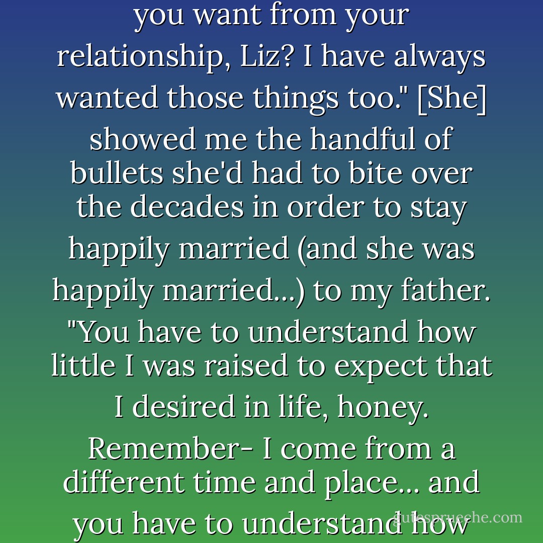 Then my mother shocked me. She said, " All those things that you want from your relationship, Liz? I have always wanted those things too." [She] showed me the handful of bullets she'd had to bite over the decades in order to stay happily married (and she was happily married...) to my father. "You have to understand how little I was raised to expect that I desired in life, honey. Remember- I come from a different time and place... and you have to understand how much I love your father. - Elizabeth Gilbert
